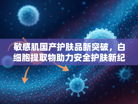 敏感肌国产护肤品新突破，白细胞提取物助力安全护肤新纪元