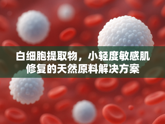 白细胞提取物，小轻度敏感肌修复的天然原料解决方案