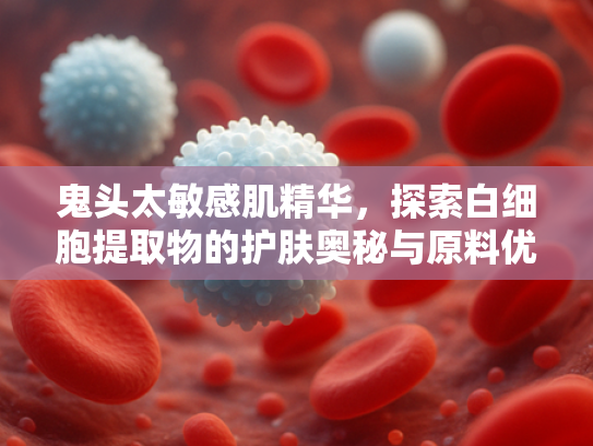 鬼头太敏感肌精华，探索白细胞提取物的护肤奥秘与原料优势