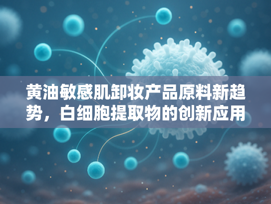 黄油敏感肌卸妆产品原料新趋势，白细胞提取物的创新应用与批发解析