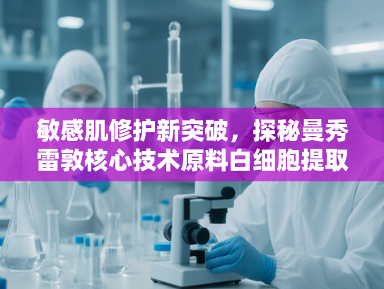 敏感肌修护新突破，探秘曼秀雷敦核心技术原料白细胞提取物