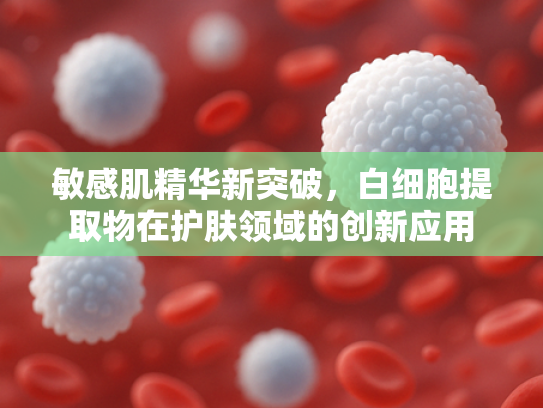 敏感肌精华新突破，白细胞提取物在护肤领域的创新应用