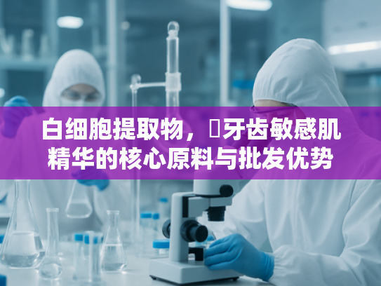 白细胞提取物，挷牙齿敏感肌精华的核心原料与批发优势