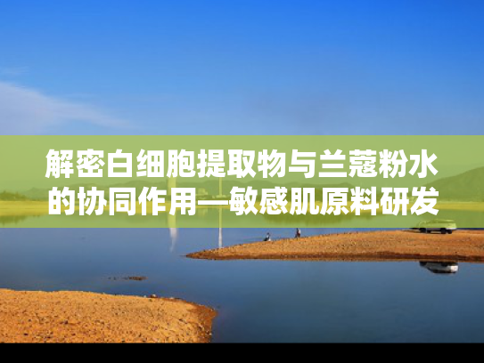 解密白细胞提取物与兰蔻粉水的协同作用—敏感肌原料研发新趋势
