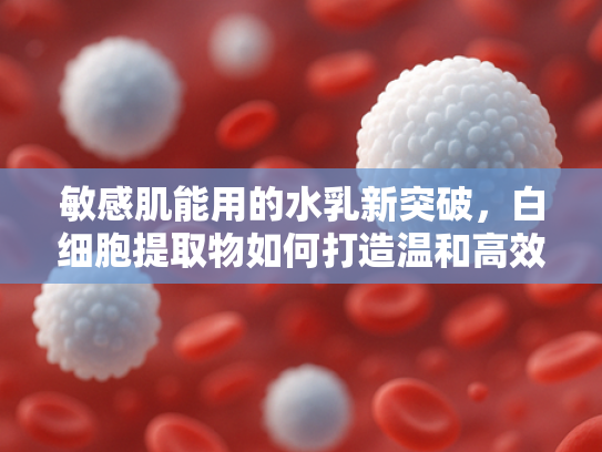 敏感肌能用的水乳新突破，白细胞提取物如何打造温和高效护肤体验