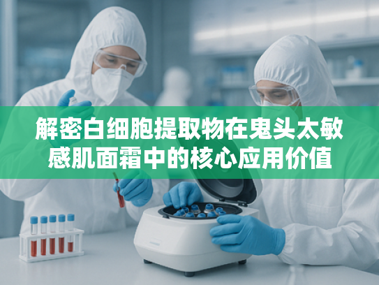 解密白细胞提取物在鬼头太敏感肌面霜中的核心应用价值