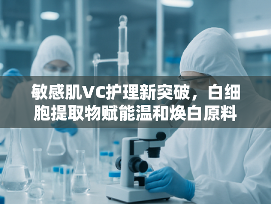 敏感肌VC护理新突破，白细胞提取物赋能温和焕白原料
