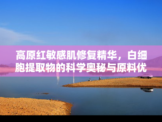 高原红敏感肌修复精华，白细胞提取物的科学奥秘与原料优势