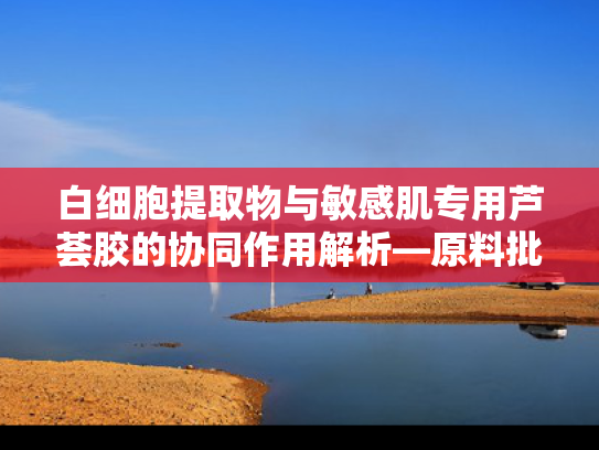 白细胞提取物与敏感肌专用芦荟胶的协同作用解析—原料批发与创新应用指南
