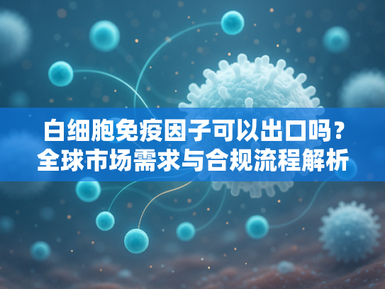 白细胞免疫因子可以出口吗？全球市场需求与合规流程解析