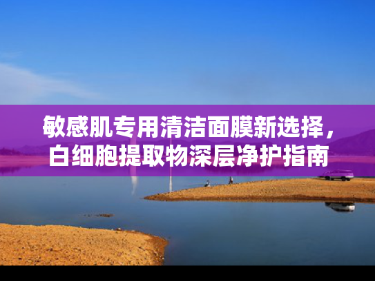 敏感肌专用清洁面膜新选择，白细胞提取物深层净护指南