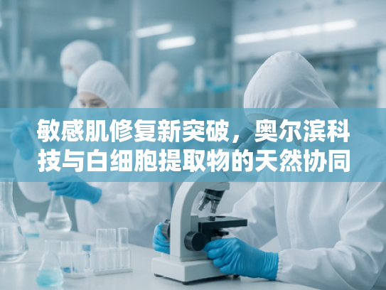 敏感肌修复新突破，奥尔滨科技与白细胞提取物的天然协同效应
