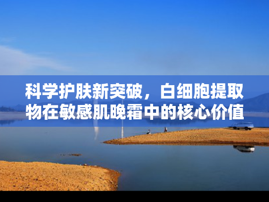 科学护肤新突破，白细胞提取物在敏感肌晚霜中的核心价值与原料解析