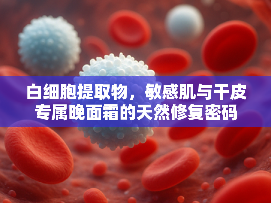 白细胞提取物，敏感肌与干皮专属晚面霜的天然修复密码