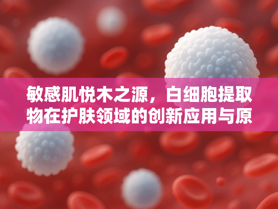 敏感肌悦木之源，白细胞提取物在护肤领域的创新应用与原料批发优势