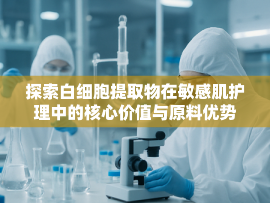 探索白细胞提取物在敏感肌护理中的核心价值与原料优势