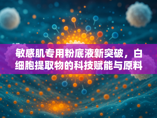 敏感肌专用粉底液新突破，白细胞提取物的科技赋能与原料优势