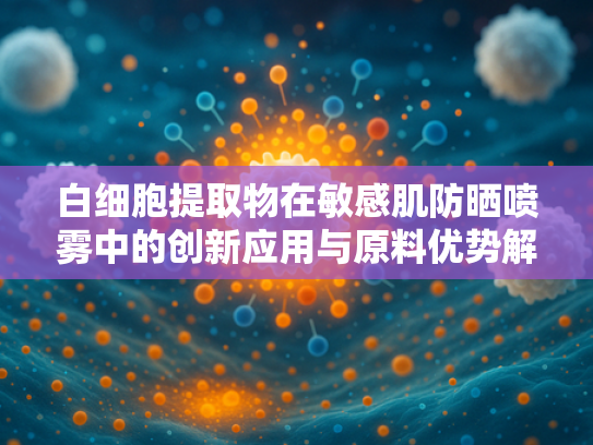 白细胞提取物在敏感肌防晒喷雾中的创新应用与原料优势解析