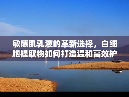敏感肌乳液的革新选择，白细胞提取物如何打造温和高效护肤体验