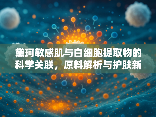 黛珂敏感肌与白细胞提取物的科学关联，原料解析与护肤新趋势