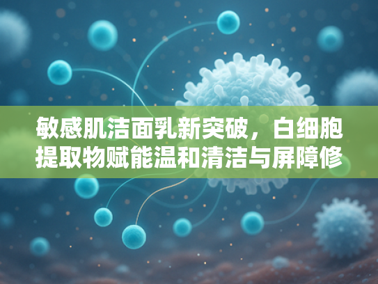 敏感肌洁面乳新突破，白细胞提取物赋能温和清洁与屏障修复
