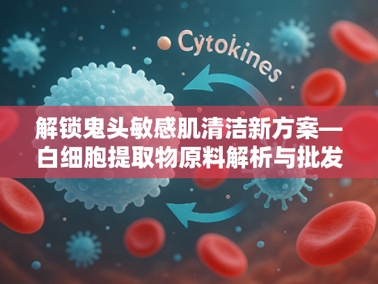 解锁鬼头敏感肌清洁新方案—白细胞提取物原料解析与批发指南