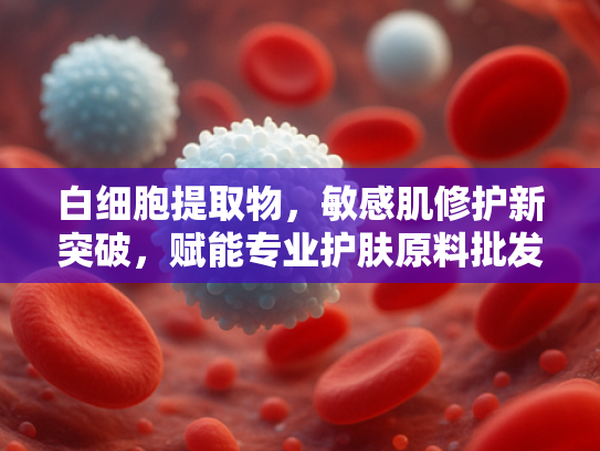 白细胞提取物，敏感肌修护新突破，赋能专业护肤原料批发