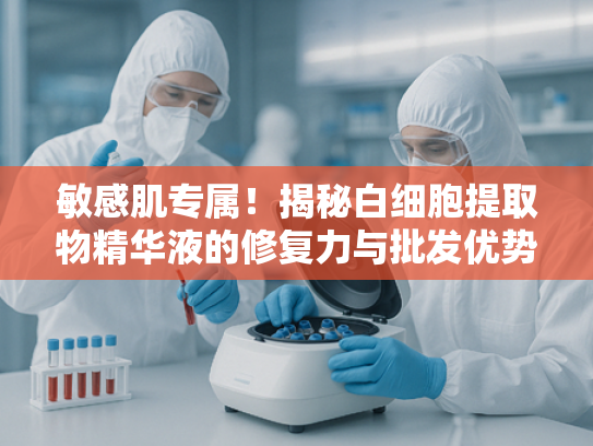 敏感肌专属！揭秘白细胞提取物精华液的修复力与批发优势