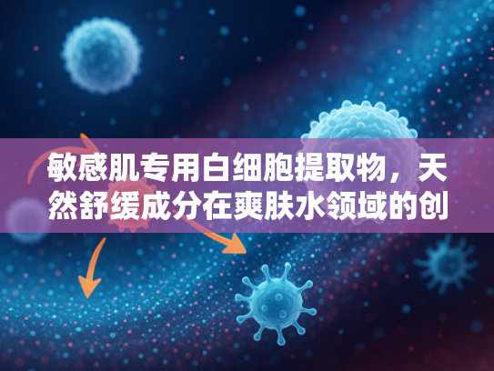 敏感肌专用白细胞提取物，天然舒缓成分在爽肤水领域的创新应用