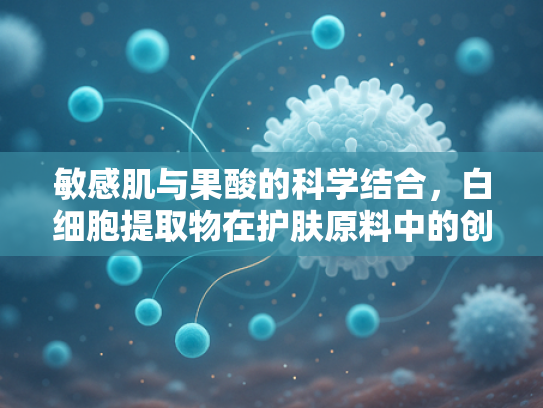 敏感肌与果酸的科学结合，白细胞提取物在护肤原料中的创新应用