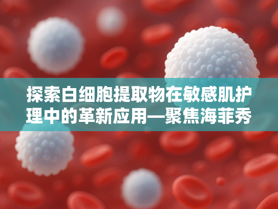 探索白细胞提取物在敏感肌护理中的革新应用—聚焦海菲秀敏感肌修复方案