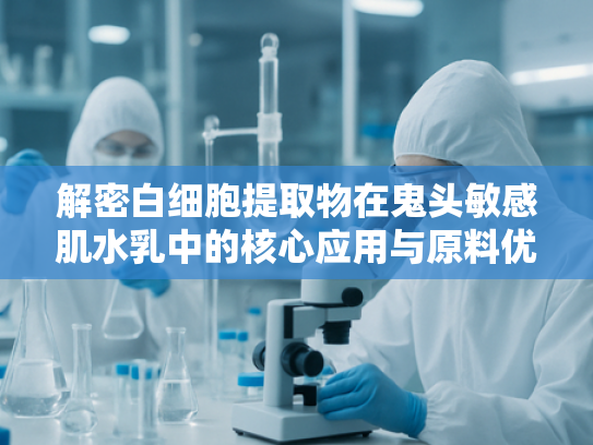 解密白细胞提取物在鬼头敏感肌水乳中的核心应用与原料优势