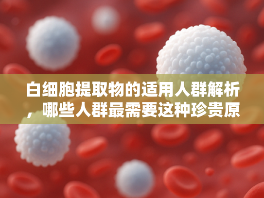 白细胞提取物的适用人群解析，哪些人群最需要这种珍贵原料？