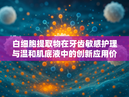 白细胞提取物在牙齿敏感护理与温和肌底液中的创新应用价值