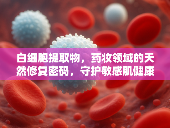 白细胞提取物，药妆领域的天然修复密码，守护敏感肌健康之源