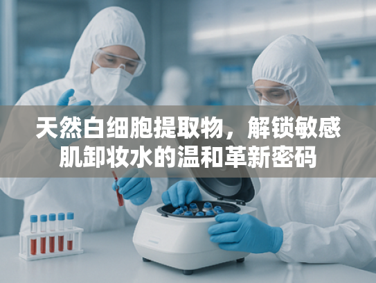 天然白细胞提取物，解锁敏感肌卸妆水的温和革新密码