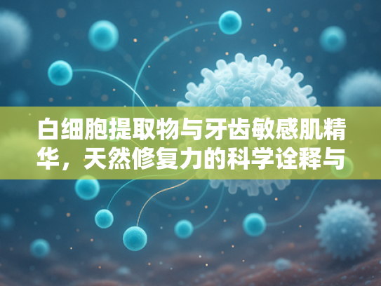 白细胞提取物与牙齿敏感肌精华，天然修复力的科学诠释与应用价值