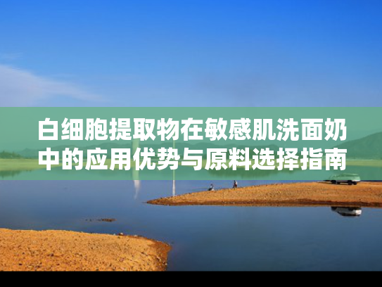 白细胞提取物在敏感肌洗面奶中的应用优势与原料选择指南
