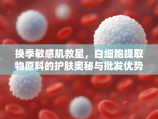 换季敏感肌救星，白细胞提取物原料的护肤奥秘与批发优势