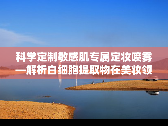 科学定制敏感肌专属定妆喷雾—解析白细胞提取物在美妆领域的创新应用