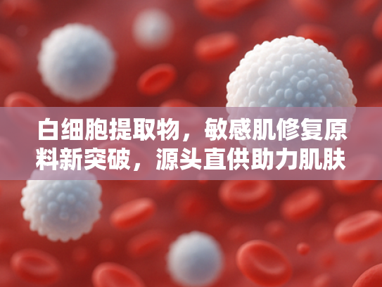 白细胞提取物，敏感肌修复原料新突破，源头直供助力肌肤健康