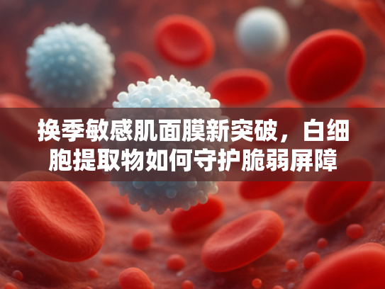 换季敏感肌面膜新突破，白细胞提取物如何守护脆弱屏障