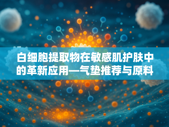 白细胞提取物在敏感肌护肤中的革新应用—气垫推荐与原料优势解析