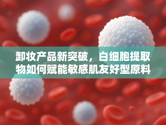 卸妆产品新突破，白细胞提取物如何赋能敏感肌友好型原料开发