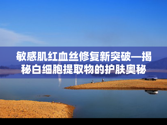 敏感肌红血丝修复新突破—揭秘白细胞提取物的护肤奥秘