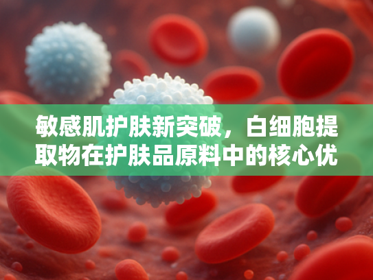 敏感肌护肤新突破，白细胞提取物在护肤品原料中的核心优势与应用价值