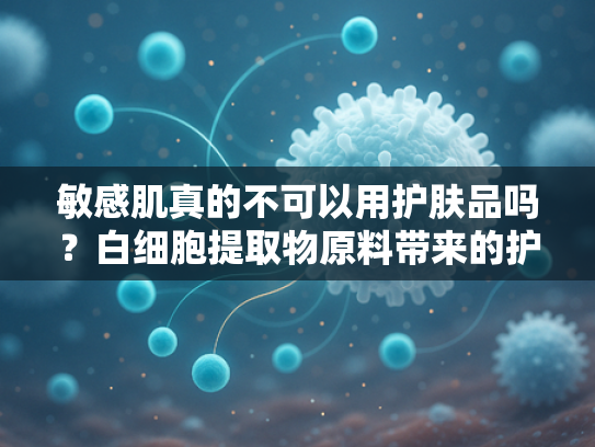 敏感肌真的不可以用护肤品吗？白细胞提取物原料带来的护肤新思路