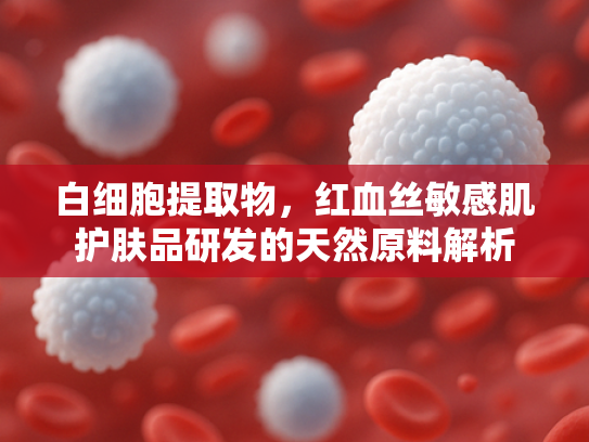 白细胞提取物，红血丝敏感肌护肤品研发的天然原料解析