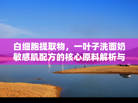 白细胞提取物，一叶子洗面奶敏感肌配方的核心原料解析与科学应用