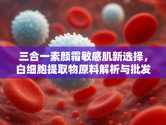 三合一素颜霜敏感肌新选择，白细胞提取物原料解析与批发优势